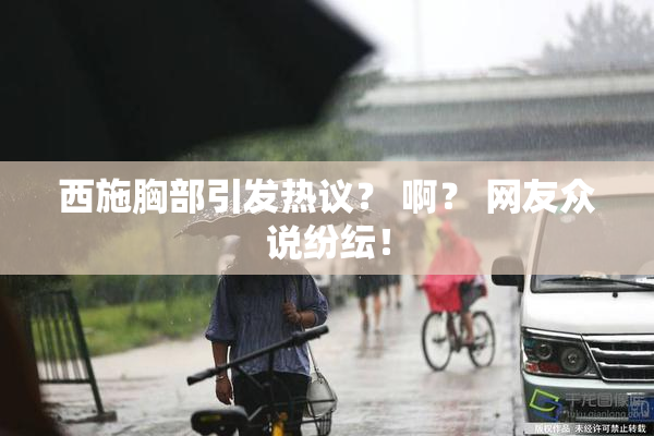 西施胸部引发热议？ 啊？ 网友众说纷纭！