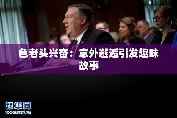 色老头兴奋：意外邂逅引发趣味故事