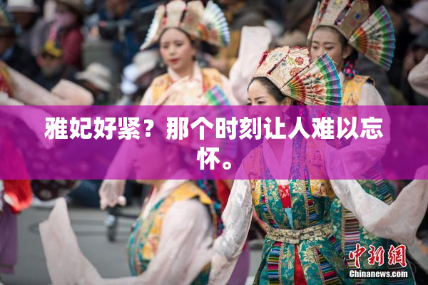 雅妃好紧？那个时刻让人难以忘怀。
