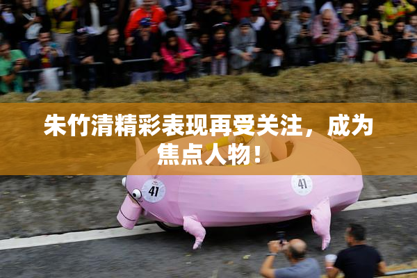 朱竹清精彩表现再受关注，成为焦点人物！
