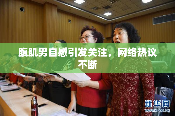 腹肌男自慰引发关注，网络热议不断