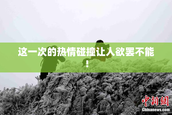 这一次的热情碰撞让人欲罢不能！