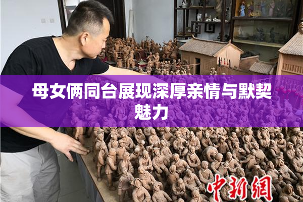 母女俩同台展现深厚亲情与默契魅力