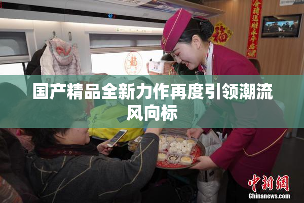 国产精品全新力作再度引领潮流风向标