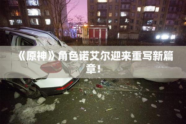 《原神》角色诺艾尔迎来重写新篇章！