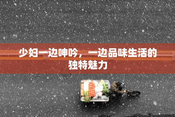少妇一边呻吟，一边品味生活的独特魅力
