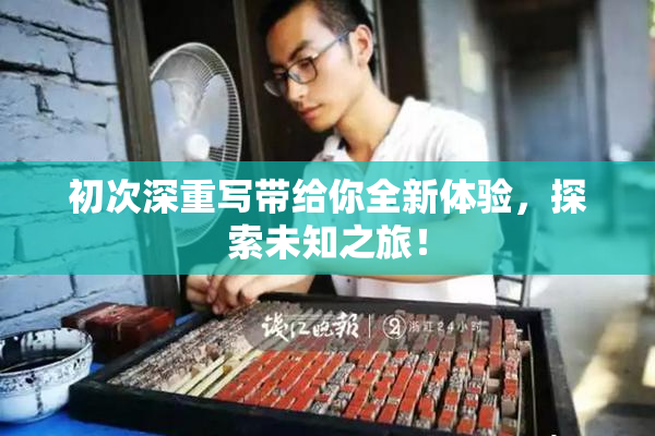 初次深重写带给你全新体验，探索未知之旅！