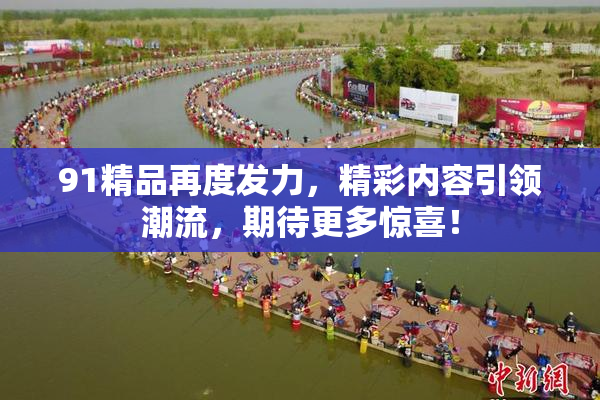 91精品再度发力，精彩内容引领潮流，期待更多惊喜！