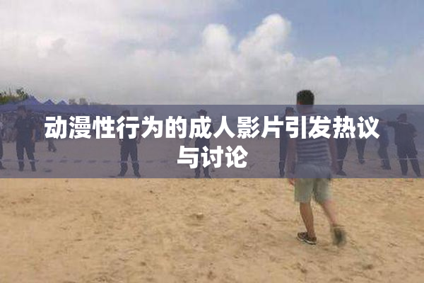 动漫性行为的成人影片引发热议与讨论