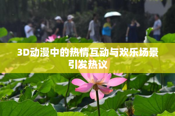 3D动漫中的热情互动与欢乐场景引发热议