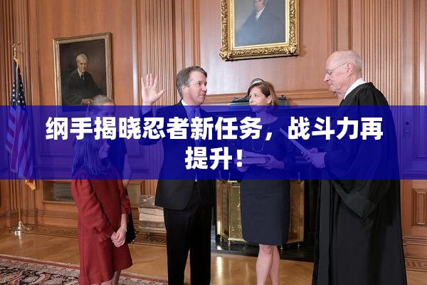 纲手揭晓忍者新任务，战斗力再提升！
