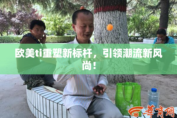 欧美ti重塑新标杆，引领潮流新风尚！