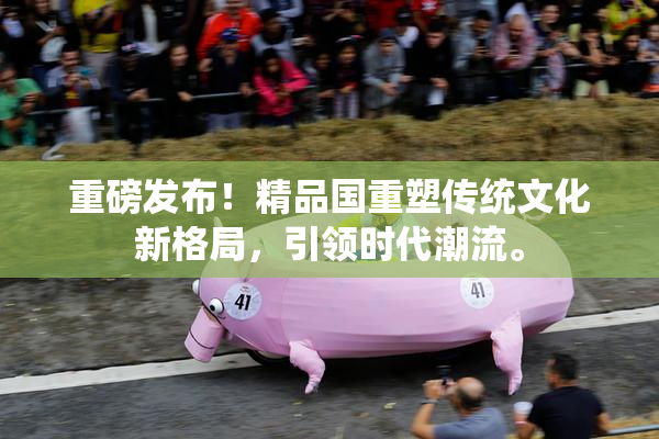 重磅发布！精品国重塑传统文化新格局，引领时代潮流。