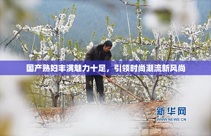 国产熟妇丰满魅力十足，引领时尚潮流新风尚