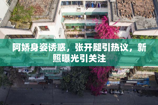 阿娇身姿诱惑，张开腿引热议，新照曝光引关注