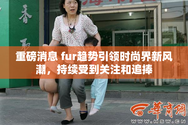 重磅消息 fur趋势引领时尚界新风潮，持续受到关注和追捧