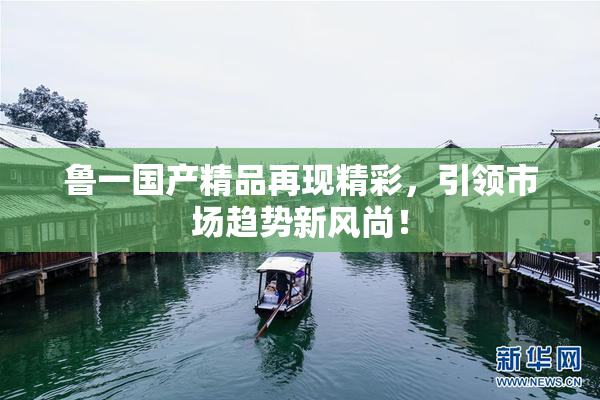 鲁一国产精品再现精彩，引领市场趋势新风尚！