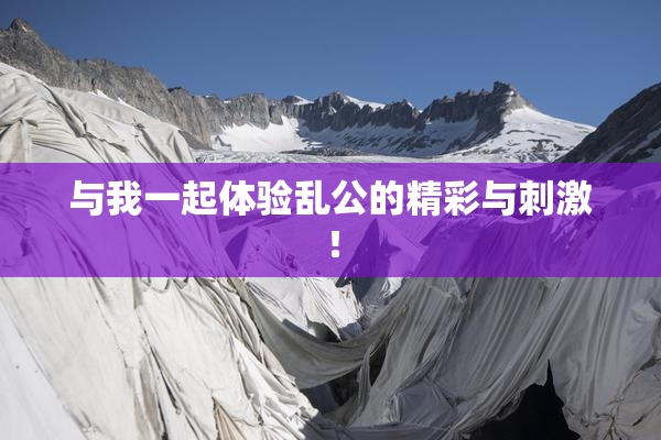 与我一起体验乱公的精彩与刺激！