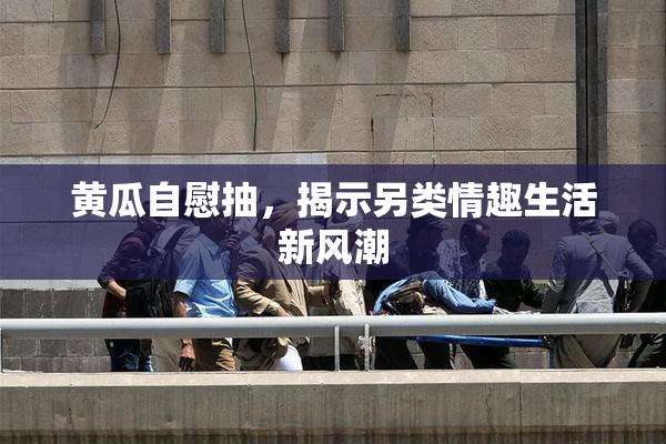 黄瓜自慰抽，揭示另类情趣生活新风潮