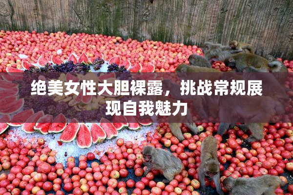 绝美女性大胆裸露，挑战常规展现自我魅力