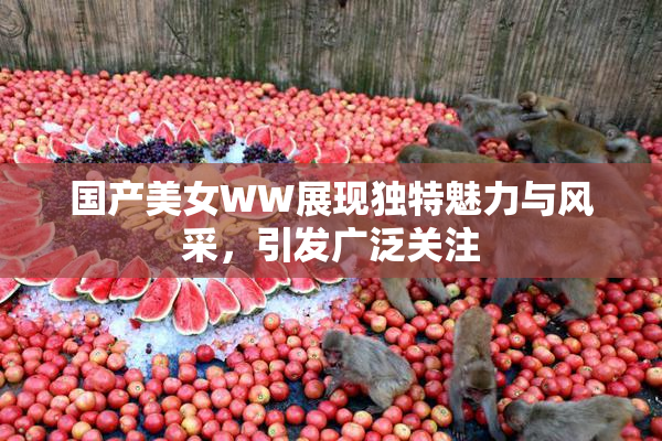 国产美女WW展现独特魅力与风采，引发广泛关注