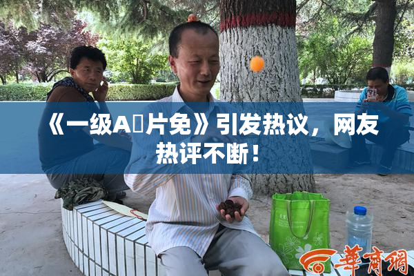 《一级A婬片免》引发热议，网友热评不断！