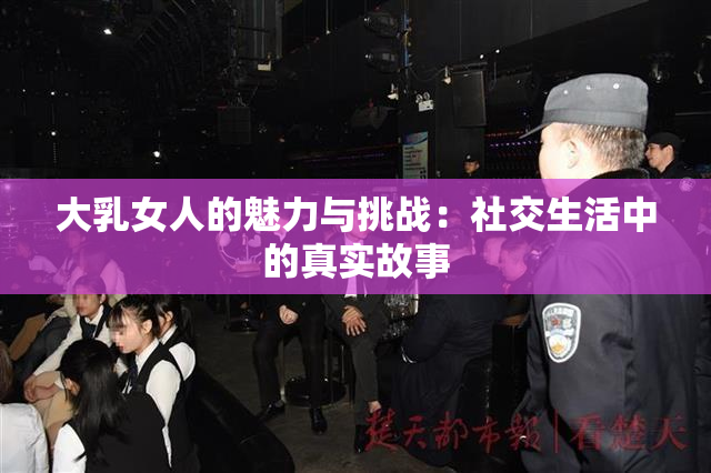 大乳女人的魅力与挑战：社交生活中的真实故事