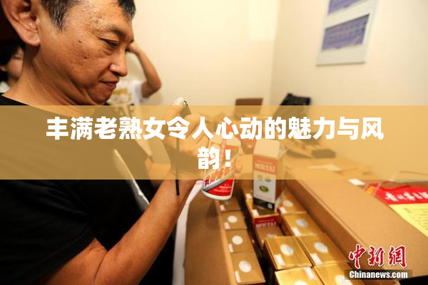 丰满老熟女令人心动的魅力与风韵！