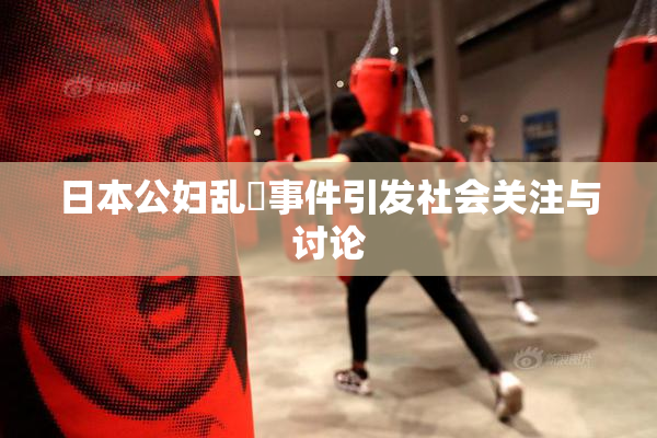 日本公妇乱婬事件引发社会关注与讨论