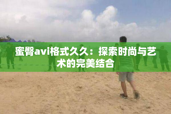蜜臀avi格式久久：探索时尚与艺术的完美结合