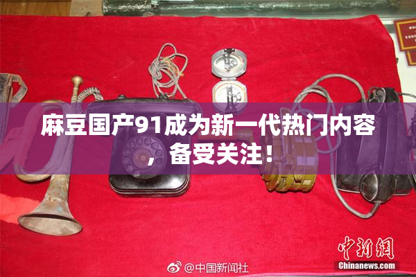 麻豆国产91成为新一代热门内容，备受关注！