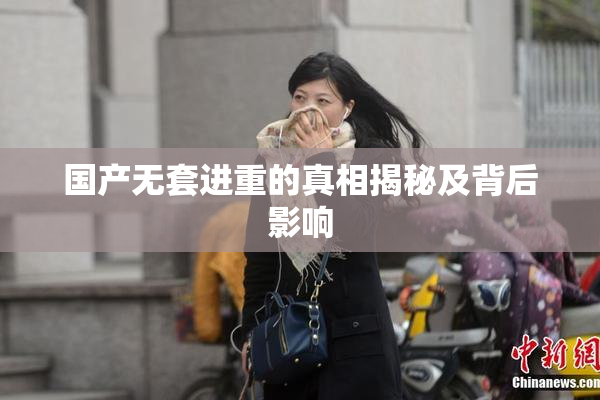 国产无套进重的真相揭秘及背后影响