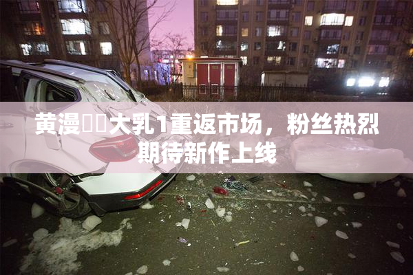 黄漫❌‌大乳1重返市场，粉丝热烈期待新作上线