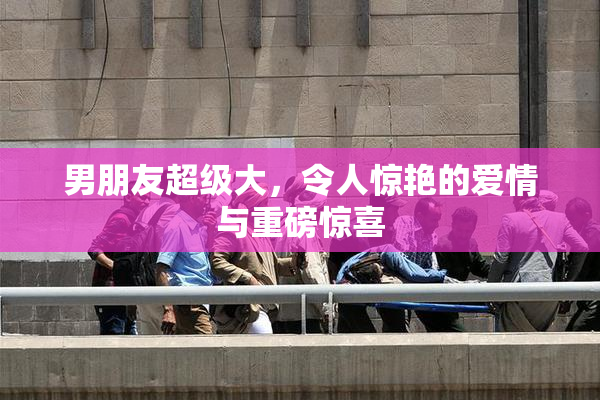 男朋友超级大，令人惊艳的爱情与重磅惊喜
