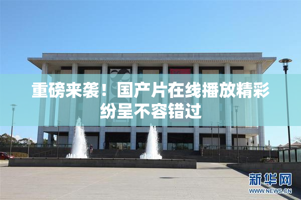重磅来袭！国产片在线播放精彩纷呈不容错过