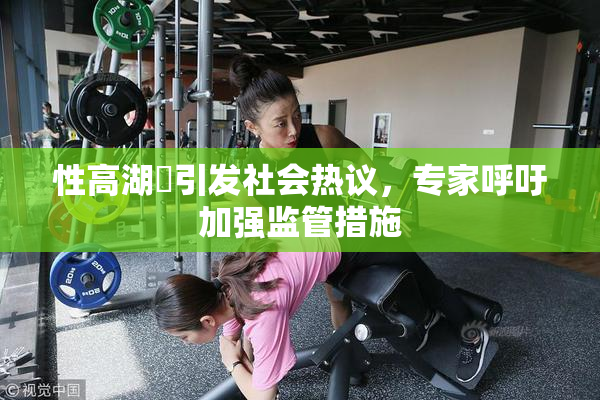 性高湖婬引发社会热议，专家呼吁加强监管措施
