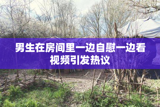 男生在房间里一边自慰一边看视频引发热议