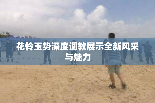 花怜玉势深度调教展示全新风采与魅力