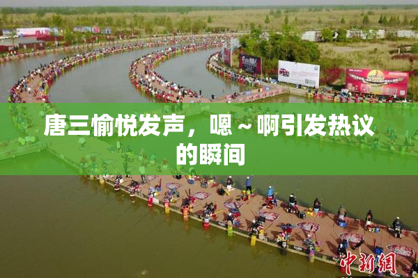 唐三愉悦发声，嗯～啊引发热议的瞬间