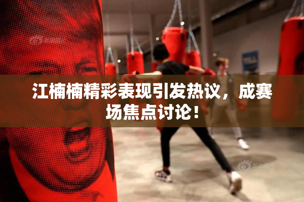 江楠楠精彩表现引发热议，成赛场焦点讨论！
