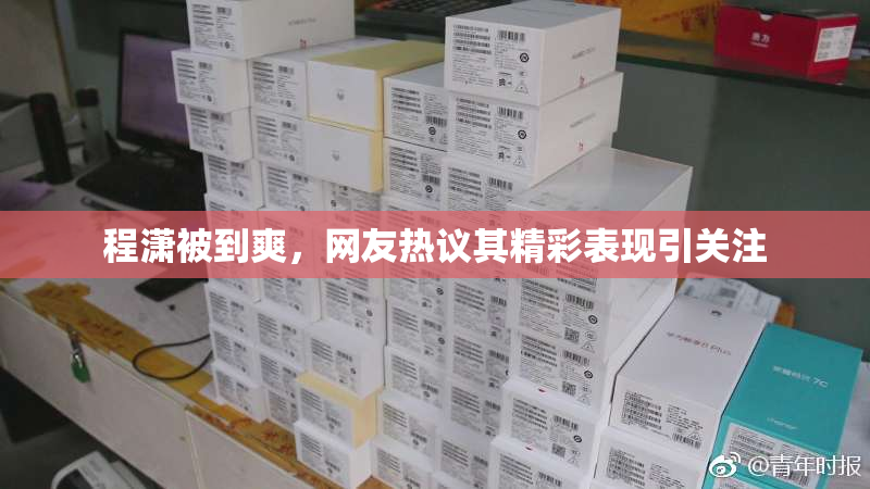 程潇被到爽，网友热议其精彩表现引关注