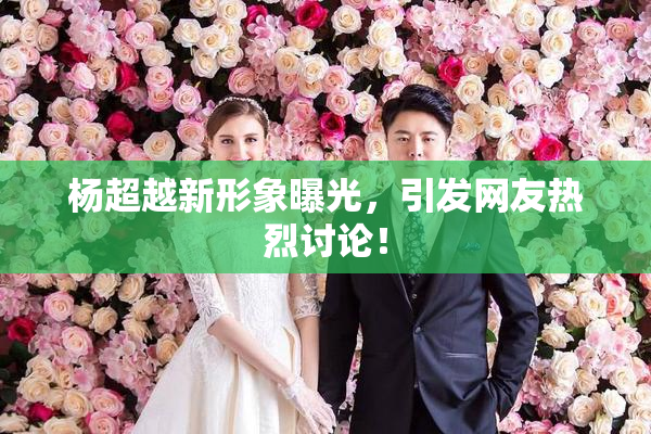 杨超越新形象曝光，引发网友热烈讨论！