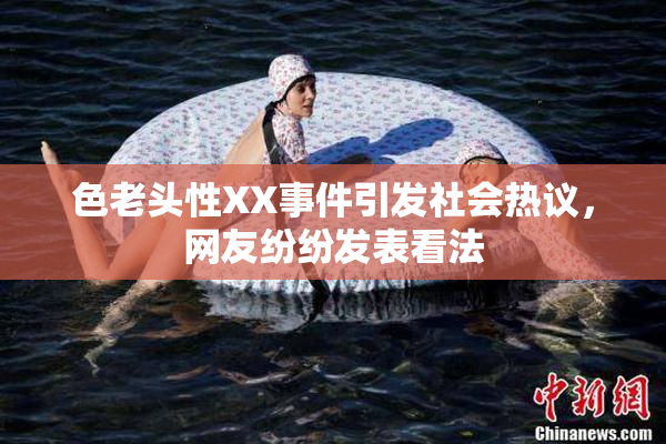 色老头性XX事件引发社会热议，网友纷纷发表看法