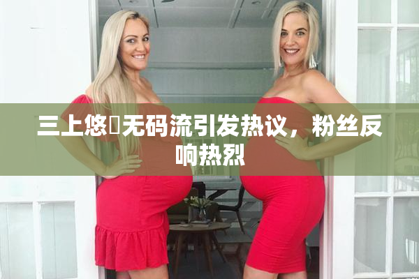 三上悠亜无码流引发热议，粉丝反响热烈