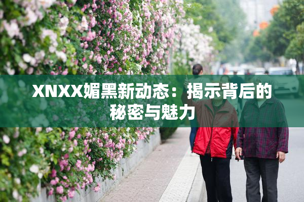 XNXX媚黑新动态：揭示背后的秘密与魅力