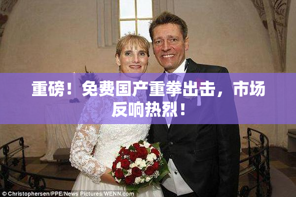 重磅！免费国产重拳出击，市场反响热烈！