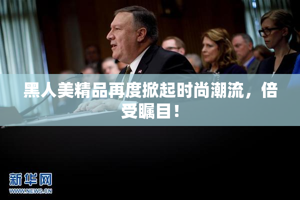 黑人美精品再度掀起时尚潮流，倍受瞩目！