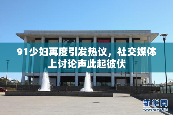 91少妇再度引发热议，社交媒体上讨论声此起彼伏