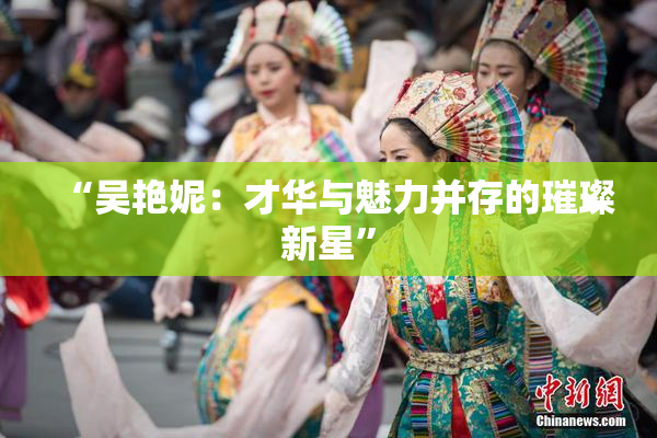 “吴艳妮：才华与魅力并存的璀璨新星”