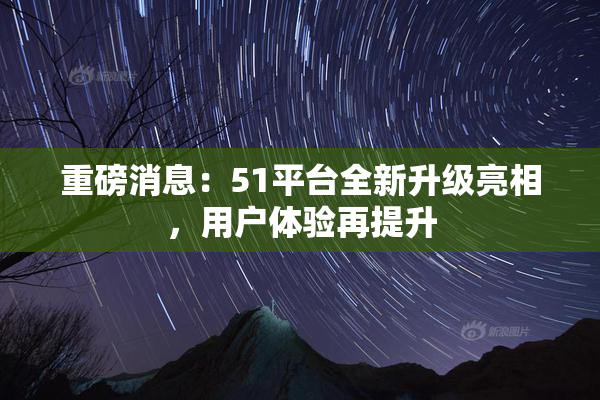 重磅消息：51平台全新升级亮相，用户体验再提升